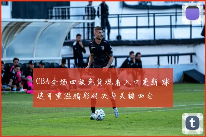 CBA全场回放免费观看入口更新 球迷可重温精彩对决与关键回合