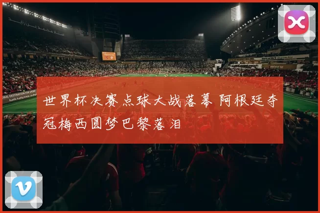 世界杯决赛点球大战落幕 阿根廷夺冠梅西圆梦巴黎落泪