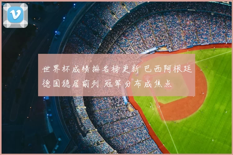 世界杯成绩排名榜更新 巴西阿根廷德国稳居前列 冠军分布成焦点