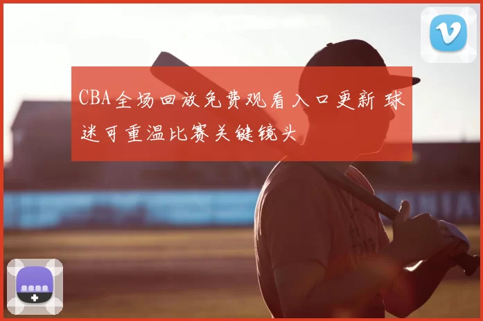 CBA全场回放免费观看入口更新 球迷可重温比赛关键镜头