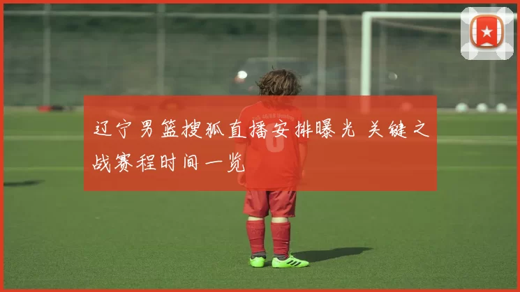 辽宁男篮搜狐直播安排曝光 关键之战赛程时间一览