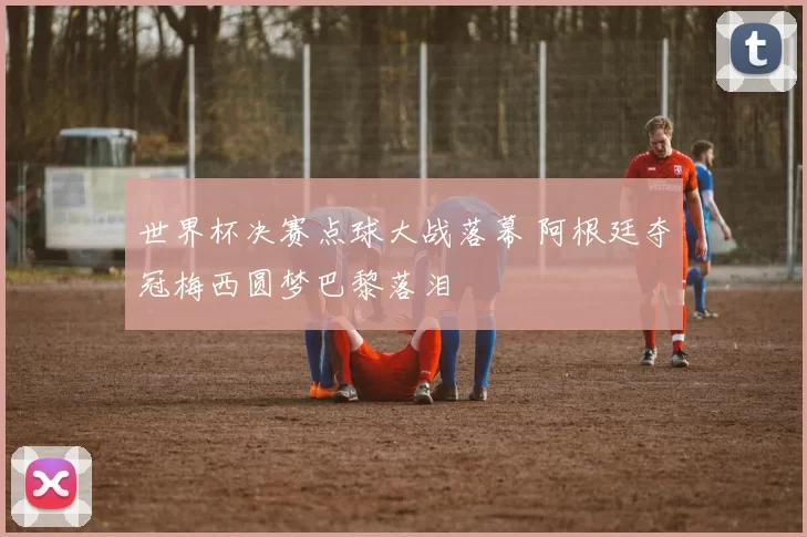 世界杯决赛点球大战落幕 阿根廷夺冠梅西圆梦巴黎落泪