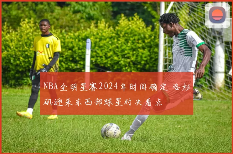 NBA全明星赛2024年时间确定 洛杉矶迎来东西部球星对决看点