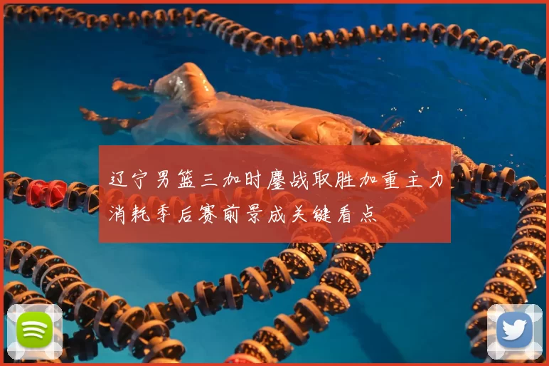 辽宁男篮三加时鏖战取胜加重主力消耗季后赛前景成关键看点