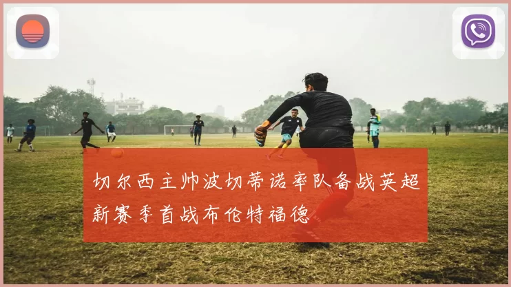 切尔西主帅波切蒂诺率队备战英超新赛季首战布伦特福德