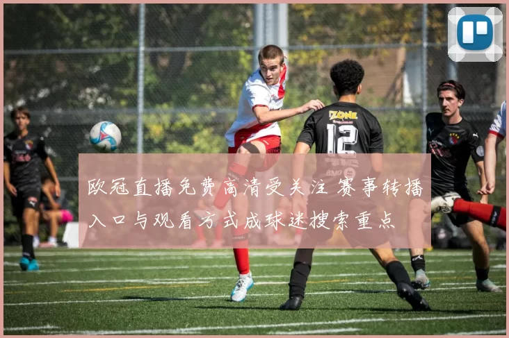 欧冠直播免费高清受关注 赛事转播入口与观看方式成球迷搜索重点