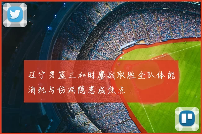 辽宁男篮三加时鏖战取胜全队体能消耗与伤病隐患成焦点