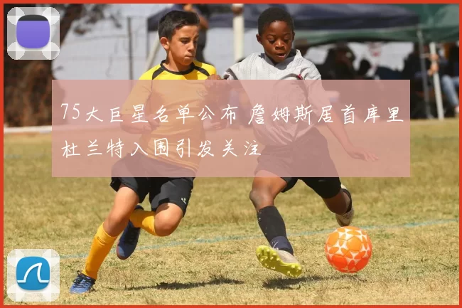 75大巨星名单公布 詹姆斯居首库里杜兰特入围引发关注