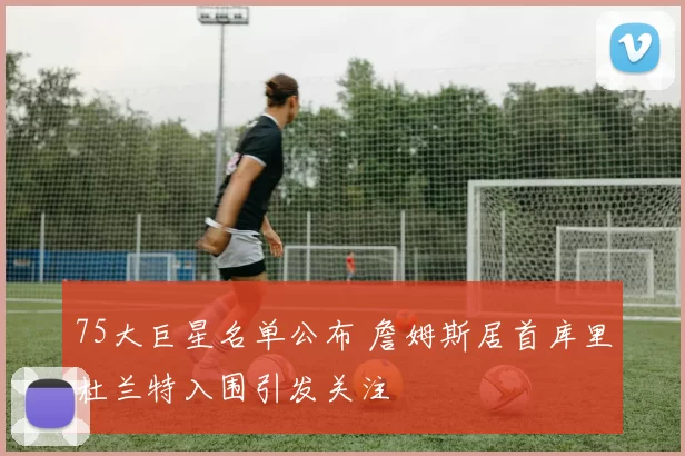 75大巨星名单公布 詹姆斯居首库里杜兰特入围引发关注