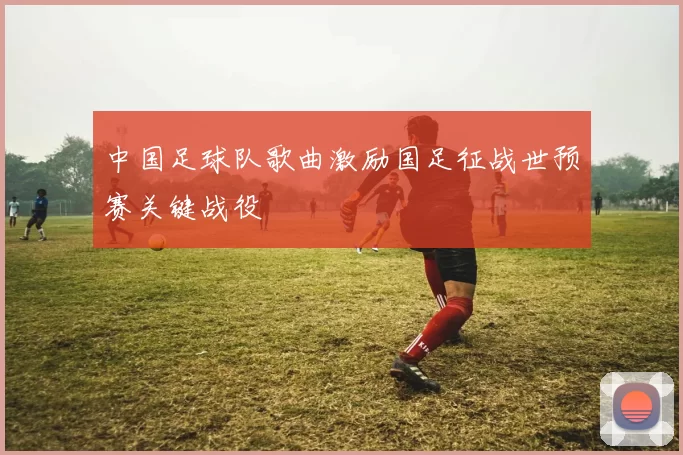 中国足球队歌曲激励国足征战世预赛关键战役