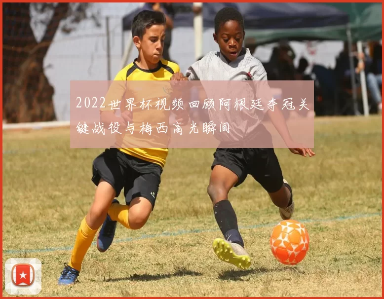 2022世界杯视频回顾阿根廷夺冠关键战役与梅西高光瞬间