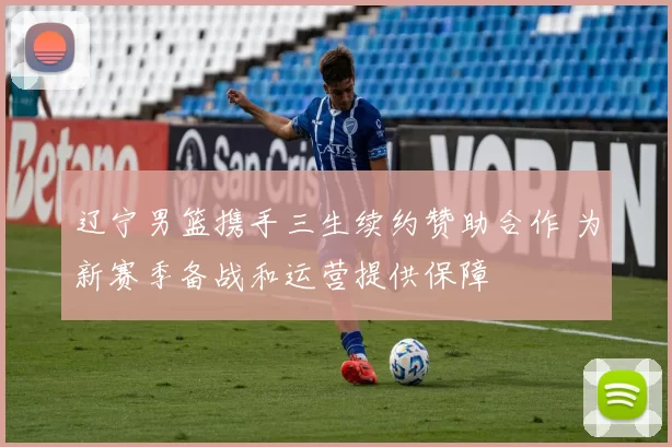 辽宁男篮携手三生续约赞助合作 为新赛季备战和运营提供保障