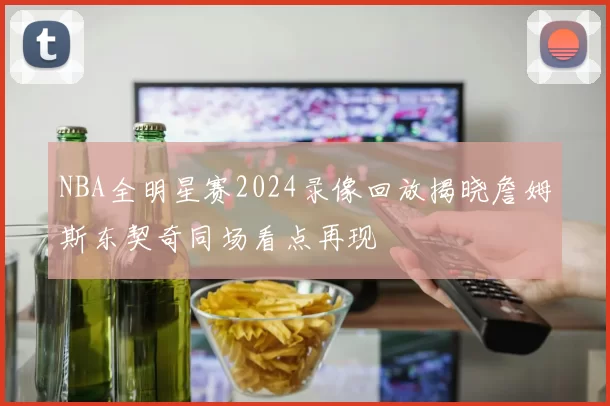 NBA全明星赛2024录像回放揭晓詹姆斯东契奇同场看点再现