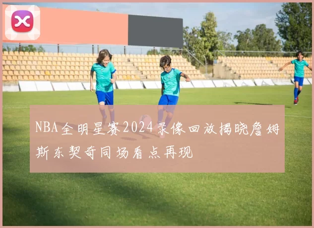 NBA全明星赛2024录像回放揭晓詹姆斯东契奇同场看点再现