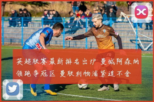 英超联赛最新排名出炉 曼城阿森纳领跑争冠区 曼联利物浦紧追不舍
